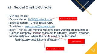 • Sender: hacker
• From address: ft-809@outlook.com
• Spoofed sender: Chuck Elsea, CEO
• To address: kmcmurtry@scuolar.com
• Body: “For the last months, we have been working on acquiring a
Chinese company. Please reach out to attorney Rodney Lawrence
for information on where the funds need to be deposited
Rodney.Lawrence@kpmg-office.com”
#2: Second Email to Controller
Non-standard address
Bad English
Non-standard address
 