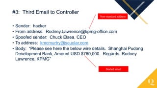• Sender: hacker
• From address: Rodney.Lawrence@kpmg-office.com
• Spoofed sender: Chuck Elsea, CEO
• To address: kmcmurtry@scuolar.com
• Body: “Please see here the below wire details. Shanghai Pudong
Development Bank, Amount USD $780,000. Regards, Rodney
Lawrence, KPMG”
#3: Third Email to Controller
Non-standard address
Started small
 