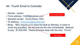 • Sender: hacker
• From address: ft-809@outlook.com
• Spoofed sender: Chuck Elsea, CEO
• To address: kmcmurtry@scuolar.com
• Body: “SEC require us to close the deal by Monday. In order to
avoid any penalties, we will execute the wire immediately. Balance
to pay: $7,020,000. Please proceed asap with the wire. Chuck”
#4: Fourth Email to Controller
Non-standard address
Bad English
 