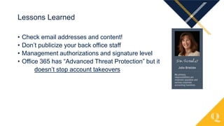 • Check email addresses and content!
• Don’t publicize your back office staff
• Management authorizations and signature level
• Office 365 has “Advanced Threat Protection” but it
doesn’t stop account takeovers
Lessons Learned
 