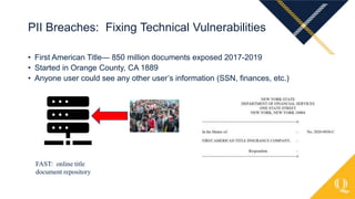 • First American Title— 850 million documents exposed 2017-2019
• Started in Orange County, CA 1889
• Anyone user could see any other user’s information (SSN, finances, etc.)
PII Breaches: Fixing Technical Vulnerabilities
FAST: online title
document repository
 