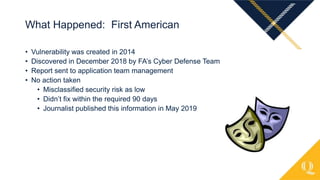 • Vulnerability was created in 2014
• Discovered in December 2018 by FA’s Cyber Defense Team
• Report sent to application team management
• No action taken
• Misclassified security risk as low
• Didn’t fix within the required 90 days
• Journalist published this information in May 2019
What Happened: First American
 
