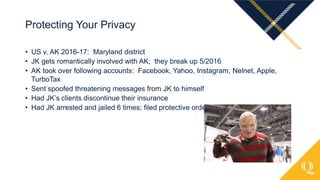 • US v. AK 2016-17: Maryland district
• JK gets romantically involved with AK; they break up 5/2016
• AK took over following accounts: Facebook, Yahoo, Instagram, Nelnet, Apple,
TurboTax
• Sent spoofed threatening messages from JK to himself
• Had JK’s clients discontinue their insurance
• Had JK arrested and jailed 6 times; filed protective order against her
Protecting Your Privacy
 