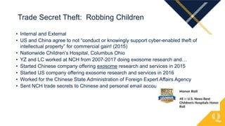• Internal and External
• US and China agree to not “conduct or knowingly support cyber-enabled theft of
intellectual property” for commercial gain! (2015)
• Nationwide Children’s Hospital, Columbus Ohio
• YZ and LC worked at NCH from 2007-2017 doing exosome research and…
• Started Chinese company offering exosome research and services in 2015
• Started US company offering exosome research and services in 2016
• Worked for the Chinese State Administration of Foreign Expert Affairs Agency
• Sent NCH trade secrets to Chinese and personal email accounts
Trade Secret Theft: Robbing Children
 