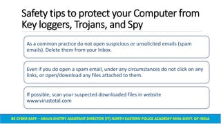 Safety tips to protect your Computer from
Key loggers, Trojans, and Spy
As a common practice do not open suspicious or unsolicited emails (spam
emails). Delete them from your Inbox.
Even if you do open a spam email, under any circumstances do not click on any
links, or open/download any files attached to them.
If possible, scan your suspected downloaded files in website
www.virustotal.com
 