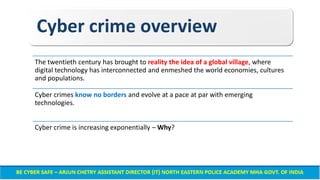 Cyber crime overview
The twentieth century has brought to reality the idea of a global village, where
digital technology has interconnected and enmeshed the world economies, cultures
and populations.
Cyber crimes know no borders and evolve at a pace at par with emerging
technologies.
Cyber crime is increasing exponentially – Why?
 