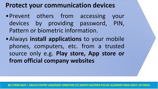 Protect your communication devices
•Prevent others from accessing your
devices by providing password, PIN,
Pattern or biometric information.
•Always install applications to your mobile
phones, computers, etc. from a trusted
source only e.g. Play store, App store or
from official company websites
 