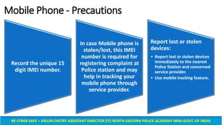 Mobile Phone - Precautions
Record the unique 15
digit IMEI number.
In case Mobile phone is
stolen/lost, this IMEI
number is required for
registering complaint at
Police station and may
help in tracking your
mobile phone through
service provider.
Report lost or stolen
devices:
• Report lost or stolen devices
immediately to the nearest
Police Station and concerned
service provider.
• Use mobile tracking feature.
 