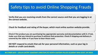 Safety tips to avoid Online Shopping Frauds
Verify that you are receiving emails from the correct source and that you are logging in at
the correct website.
Check for feedback and rating of the buyer, which most online auction website provide.
Check if the product you are purchasing has appropriate warranty and documentation with it. If not,
make sure that you intend to purchase it without that protection. Check if shipping and delivery is
covered by the seller or if you have to bear those costs.
DO NOT respond to emails that ask for your personal information, such as your log in
details or credit card details.
 
