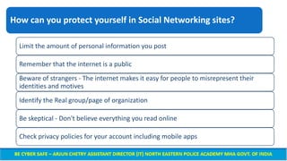 How can you protect yourself in Social Networking sites?
Limit the amount of personal information you post
Remember that the internet is a public
Beware of strangers - The internet makes it easy for people to misrepresent their
identities and motives
Identify the Real group/page of organization
Be skeptical - Don't believe everything you read online
Check privacy policies for your account including mobile apps
 