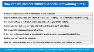 How can we protect children in Social Networking sites?
Help your kids understand what information should be private.
Explain that kids should post only information that you – and they – are comfortable with others seeing.
Use privacy settings to restrict who can access and post on your child’s website.
Remind your kids that once they post information online, they can’t take it back.
Talk to your kids about avoiding sex talk online.
If they ever feel uncomfortable or threatened by anything online, encourage them to tell you.
Review your kid’s friends list frequently
Keep the computer in open area in the home so that you can see what your children are surfing.
 
