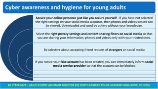 Cyber awareness and hygiene for young adults
Secure your online presence just like you secure yourself - If you have not selected
the right settings on your social media accounts, then photos and videos posted can
be viewed, downloaded and used by others without your knowledge.
Select the right privacy settings and content sharing filters on social media so that
you are sharing your information, photos and videos only with your trusted ones.
Be selective about accepting friend request of strangers on social media
If you notice your fake account has been created, you can immediately inform social
media service provider so that the account can be blocked
 