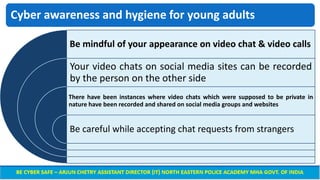 Cyber awareness and hygiene for young adults
Be mindful of your appearance on video chat & video calls
Your video chats on social media sites can be recorded
by the person on the other side
There have been instances where video chats which were supposed to be private in
nature have been recorded and shared on social media groups and websites
Be careful while accepting chat requests from strangers
 