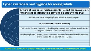 Cyber awareness and hygiene for young adults
Beware of fake social media accounts- Not all the accounts are
real and not all information provided on accounts are true
Be cautious while accepting friend requests from strangers.
Be cautious with sensitive Browsing
One should browse shopping or banking websites or apps only on a device that
belongs to him/ her or on a trusted network.
Avoid using friend’s phone, public computer, cyber cafe or free Wi-Fi for sensitive
browsing as data can be stolen or copied.
 