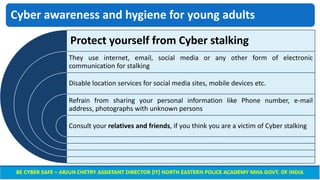 Cyber awareness and hygiene for young adults
Protect yourself from Cyber stalking
They use internet, email, social media or any other form of electronic
communication for stalking
Disable location services for social media sites, mobile devices etc.
Refrain from sharing your personal information like Phone number, e-mail
address, photographs with unknown persons
Consult your relatives and friends, if you think you are a victim of Cyber stalking
 
