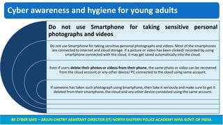 Cyber awareness and hygiene for young adults
Do not use Smartphone for taking sensitive personal
photographs and videos
Do not use Smartphone for taking sensitive personal photographs and videos. Most of the smartphones
are connected to internet and cloud storage. If a picture or video has been clicked/ recorded by using
smartphone connected with the cloud, it may get saved automatically into the cloud.
Even if users delete their photos or videos from their phone, the same photo or video can be recovered
from the cloud account or any other device/ PC connected to the cloud using same account.
If someone has taken such photograph using Smartphone, then take it seriously and make sure to get it
deleted from their smartphone, the cloud and any other device connected using the same account.
 