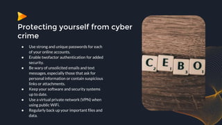 Protecting yourself from cyber
crime
● Use strong and unique passwords for each
of your online accounts.
● Enable twofactor authentication for added
security.
● Be wary of unsolicited emails and text
messages, especially those that ask for
personal information or contain suspicious
links or attachments.
● Keep your software and security systems
up to date.
● Use a virtual private network (VPN) when
using public WiFi.
● Regularly back up your important files and
data.
 