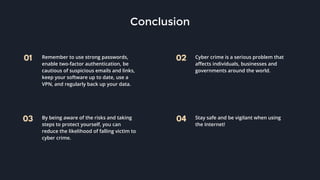 01 02
03 04
Conclusion
Remember to use strong passwords,
enable two-factor authentication, be
cautious of suspicious emails and links,
keep your software up to date, use a
VPN, and regularly back up your data.
Cyber crime is a serious problem that
affects individuals, businesses and
governments around the world.
By being aware of the risks and taking
steps to protect yourself, you can
reduce the likelihood of falling victim to
cyber crime.
Stay safe and be vigilant when using
the Internet!
 