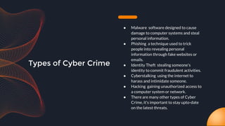 Types of Cyber Crime
● Malware software designed to cause
damage to computer systems and steal
personal information.
● Phishing a technique used to trick
people into revealing personal
information through fake websites or
emails.
● Identity Theft stealing someone's
identity to commit fraudulent activities.
● Cyberstalking using the internet to
harass and intimidate someone.
● Hacking gaining unauthorized access to
a computer system or network.
● There are many other types of Cyber
Crime, it's important to stay upto-date
on the latest threats.
 