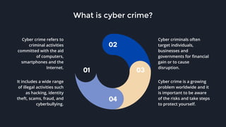 01
02
03
04
Cyber crime refers to
criminal activities
committed with the aid
of computers,
smartphones and the
Internet.
It includes a wide range
of illegal activities such
as hacking, identity
theft, scams, fraud, and
cyberbullying.
Cyber criminals often
target individuals,
businesses and
governments for financial
gain or to cause
disruption.
Cyber crime is a growing
problem worldwide and it
is important to be aware
of the risks and take steps
to protect yourself.
What is cyber crime?
 
