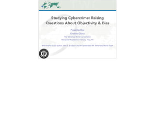 Studying Cybercrime: Raising 
Questions About Objectivity & Bias 
Presented by: 
Kristine Gloria 
The Tetherless World Constellation 
Rensselaer Polytechnic Institute, Troy, NY 
! 
With thanks to co-author John S. Erickson and the extended RPI Tetherless World Team 
 