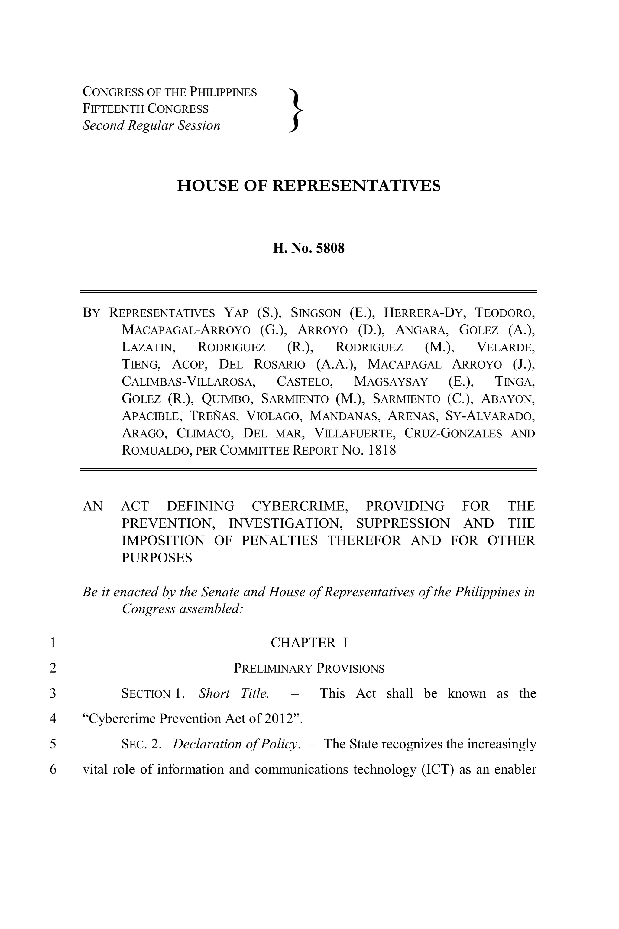 CONGRESS OF THE PHILIPPINES
    FIFTEENTH CONGRESS
    Second Regular Session
                                      }
                    HOUSE OF REPRESENTATIVES


                                    H. No. 5808



    BY REPRESENTATIVES YAP (S.), SINGSON (E.), HERRERA-DY, TEODORO,
        MACAPAGAL-ARROYO (G.), ARROYO (D.), ANGARA, GOLEZ (A.),
        LAZATIN,    RODRIGUEZ    (R.), RODRIGUEZ    (M.),  VELARDE,
        TIENG, ACOP, DEL ROSARIO (A.A.), MACAPAGAL ARROYO (J.),
        CALIMBAS-VILLAROSA, CASTELO, MAGSAYSAY (E.), TINGA,
        GOLEZ (R.), QUIMBO, SARMIENTO (M.), SARMIENTO (C.), ABAYON,
        APACIBLE, TREÑAS, VIOLAGO, MANDANAS, ARENAS, SY-ALVARADO,
        ARAGO, CLIMACO, DEL MAR, VILLAFUERTE, CRUZ-GONZALES AND
        ROMUALDO, PER COMMITTEE REPORT NO. 1818


    AN    ACT DEFINING CYBERCRIME, PROVIDING FOR THE
          PREVENTION, INVESTIGATION, SUPPRESSION AND THE
          IMPOSITION OF PENALTIES THEREFOR AND FOR OTHER
          PURPOSES

    Be it enacted by the Senate and House of Representatives of the Philippines in
           Congress assembled:

1                                   CHAPTER I
2                             PRELIMINARY PROVISIONS
3         SECTION 1. Short Title.       –   This Act shall be known as the
4   “Cybercrime Prevention Act of 2012”.
5         SEC. 2. Declaration of Policy. – The State recognizes the increasingly
6   vital role of information and communications technology (ICT) as an enabler
 