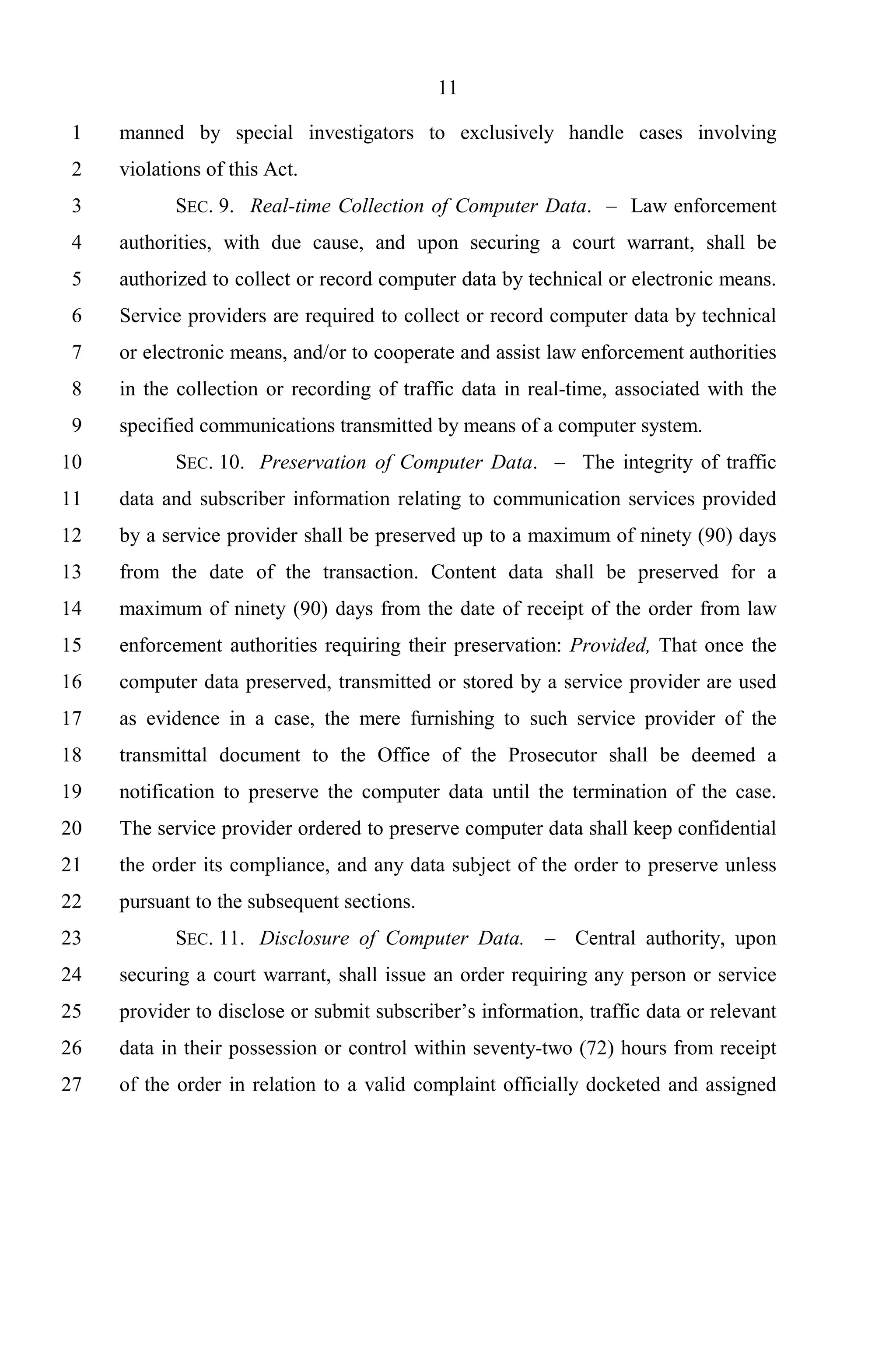 11

 1   manned by special investigators to exclusively handle cases involving
 2   violations of this Act.
 3          SEC. 9. Real-time Collection of Computer Data. – Law enforcement
 4   authorities, with due cause, and upon securing a court warrant, shall be
 5   authorized to collect or record computer data by technical or electronic means.
 6   Service providers are required to collect or record computer data by technical
 7   or electronic means, and/or to cooperate and assist law enforcement authorities
 8   in the collection or recording of traffic data in real-time, associated with the
 9   specified communications transmitted by means of a computer system.
10          SEC. 10. Preservation of Computer Data. – The integrity of traffic
11   data and subscriber information relating to communication services provided
12   by a service provider shall be preserved up to a maximum of ninety (90) days
13   from the date of the transaction. Content data shall be preserved for a
14   maximum of ninety (90) days from the date of receipt of the order from law
15   enforcement authorities requiring their preservation: Provided, That once the
16   computer data preserved, transmitted or stored by a service provider are used
17   as evidence in a case, the mere furnishing to such service provider of the
18   transmittal document to the Office of the Prosecutor shall be deemed a
19   notification to preserve the computer data until the termination of the case.
20   The service provider ordered to preserve computer data shall keep confidential
21   the order its compliance, and any data subject of the order to preserve unless
22   pursuant to the subsequent sections.
23          SEC. 11. Disclosure of Computer Data. – Central authority, upon
24   securing a court warrant, shall issue an order requiring any person or service
25   provider to disclose or submit subscriber’s information, traffic data or relevant
26   data in their possession or control within seventy-two (72) hours from receipt
27   of the order in relation to a valid complaint officially docketed and assigned
 