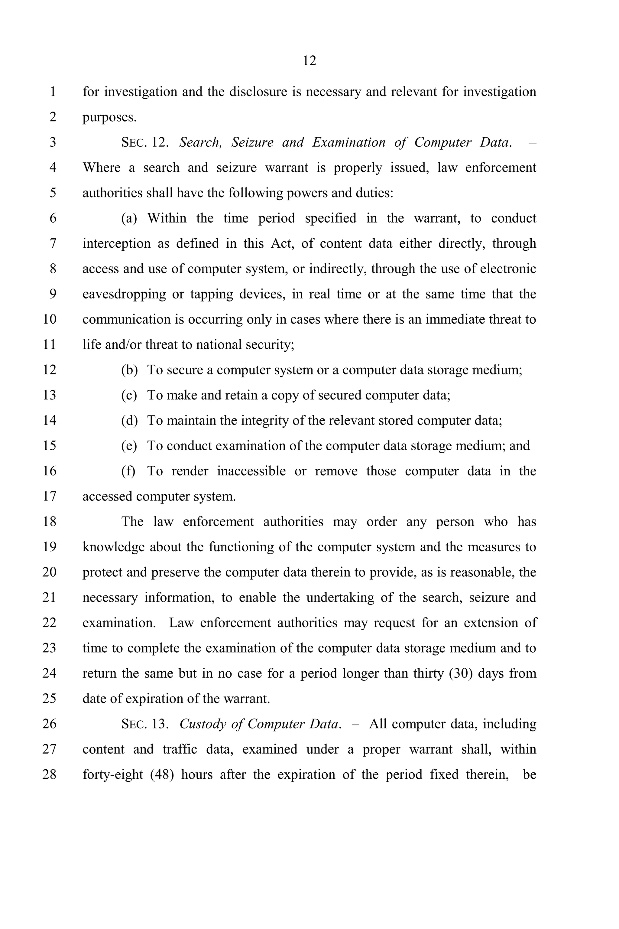 12

 1   for investigation and the disclosure is necessary and relevant for investigation
 2   purposes.
 3          SEC. 12. Search, Seizure and Examination of Computer Data.             –
 4   Where a search and seizure warrant is properly issued, law enforcement
 5   authorities shall have the following powers and duties:
 6          (a) Within the time period specified in the warrant, to conduct
 7   interception as defined in this Act, of content data either directly, through
 8   access and use of computer system, or indirectly, through the use of electronic
 9   eavesdropping or tapping devices, in real time or at the same time that the
10   communication is occurring only in cases where there is an immediate threat to
11   life and/or threat to national security;
12          (b) To secure a computer system or a computer data storage medium;
13          (c) To make and retain a copy of secured computer data;
14          (d) To maintain the integrity of the relevant stored computer data;
15          (e) To conduct examination of the computer data storage medium; and
16          (f) To render inaccessible or remove those computer data in the
17   accessed computer system.
18          The law enforcement authorities may order any person who has
19   knowledge about the functioning of the computer system and the measures to
20   protect and preserve the computer data therein to provide, as is reasonable, the
21   necessary information, to enable the undertaking of the search, seizure and
22   examination. Law enforcement authorities may request for an extension of
23   time to complete the examination of the computer data storage medium and to
24   return the same but in no case for a period longer than thirty (30) days from
25   date of expiration of the warrant.
26          SEC. 13. Custody of Computer Data. – All computer data, including
27   content and traffic data, examined under a proper warrant shall, within
28   forty-eight (48) hours after the expiration of the period fixed therein, be
 
