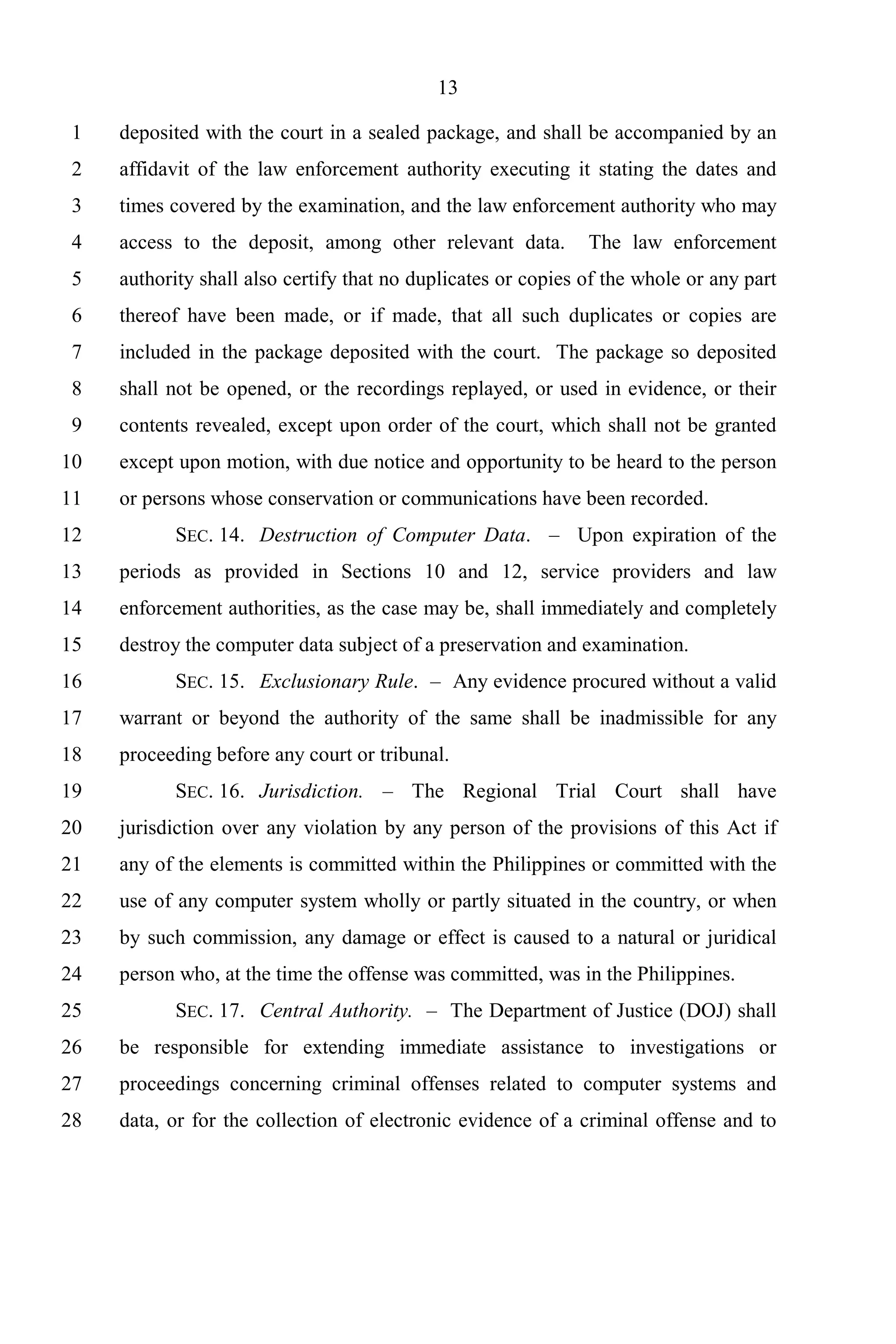 13

 1   deposited with the court in a sealed package, and shall be accompanied by an
 2   affidavit of the law enforcement authority executing it stating the dates and
 3   times covered by the examination, and the law enforcement authority who may
 4   access to the deposit, among other relevant data.         The law enforcement
 5   authority shall also certify that no duplicates or copies of the whole or any part
 6   thereof have been made, or if made, that all such duplicates or copies are
 7   included in the package deposited with the court. The package so deposited
 8   shall not be opened, or the recordings replayed, or used in evidence, or their
 9   contents revealed, except upon order of the court, which shall not be granted
10   except upon motion, with due notice and opportunity to be heard to the person
11   or persons whose conservation or communications have been recorded.
12         SEC. 14. Destruction of Computer Data. – Upon expiration of the
13   periods as provided in Sections 10 and 12, service providers and law
14   enforcement authorities, as the case may be, shall immediately and completely
15   destroy the computer data subject of a preservation and examination.
16         SEC. 15. Exclusionary Rule. – Any evidence procured without a valid
17   warrant or beyond the authority of the same shall be inadmissible for any
18   proceeding before any court or tribunal.
19         SEC. 16. Jurisdiction. – The Regional Trial Court shall have
20   jurisdiction over any violation by any person of the provisions of this Act if
21   any of the elements is committed within the Philippines or committed with the
22   use of any computer system wholly or partly situated in the country, or when
23   by such commission, any damage or effect is caused to a natural or juridical
24   person who, at the time the offense was committed, was in the Philippines.
25         SEC. 17. Central Authority. – The Department of Justice (DOJ) shall
26   be responsible for extending immediate assistance to investigations or
27   proceedings concerning criminal offenses related to computer systems and
28   data, or for the collection of electronic evidence of a criminal offense and to
 