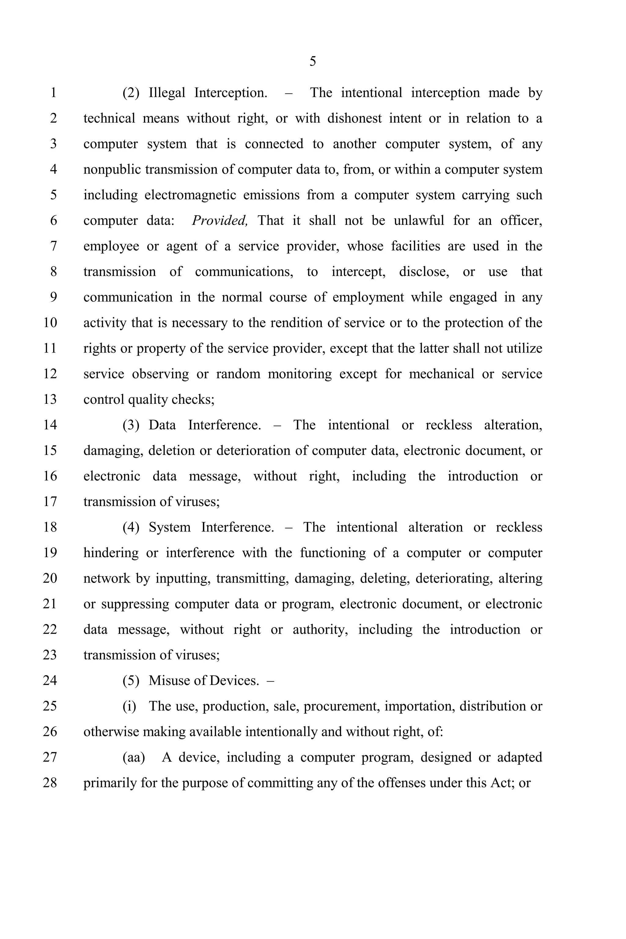 5

 1          (2) Illegal Interception.    –    The intentional interception made by
 2   technical means without right, or with dishonest intent or in relation to a
 3   computer system that is connected to another computer system, of any
 4   nonpublic transmission of computer data to, from, or within a computer system
 5   including electromagnetic emissions from a computer system carrying such
 6   computer data:     Provided, That it shall not be unlawful for an officer,
 7   employee or agent of a service provider, whose facilities are used in the
 8   transmission of communications, to intercept, disclose, or use that
 9   communication in the normal course of employment while engaged in any
10   activity that is necessary to the rendition of service or to the protection of the
11   rights or property of the service provider, except that the latter shall not utilize
12   service observing or random monitoring except for mechanical or service
13   control quality checks;
14          (3) Data Interference. – The intentional or reckless alteration,
15   damaging, deletion or deterioration of computer data, electronic document, or
16   electronic data message, without right, including the introduction or
17   transmission of viruses;
18          (4) System Interference. – The intentional alteration or reckless
19   hindering or interference with the functioning of a computer or computer
20   network by inputting, transmitting, damaging, deleting, deteriorating, altering
21   or suppressing computer data or program, electronic document, or electronic
22   data message, without right or authority, including the introduction or
23   transmission of viruses;
24          (5) Misuse of Devices. –
25          (i) The use, production, sale, procurement, importation, distribution or
26   otherwise making available intentionally and without right, of:
27          (aa)   A device, including a computer program, designed or adapted
28   primarily for the purpose of committing any of the offenses under this Act; or
 