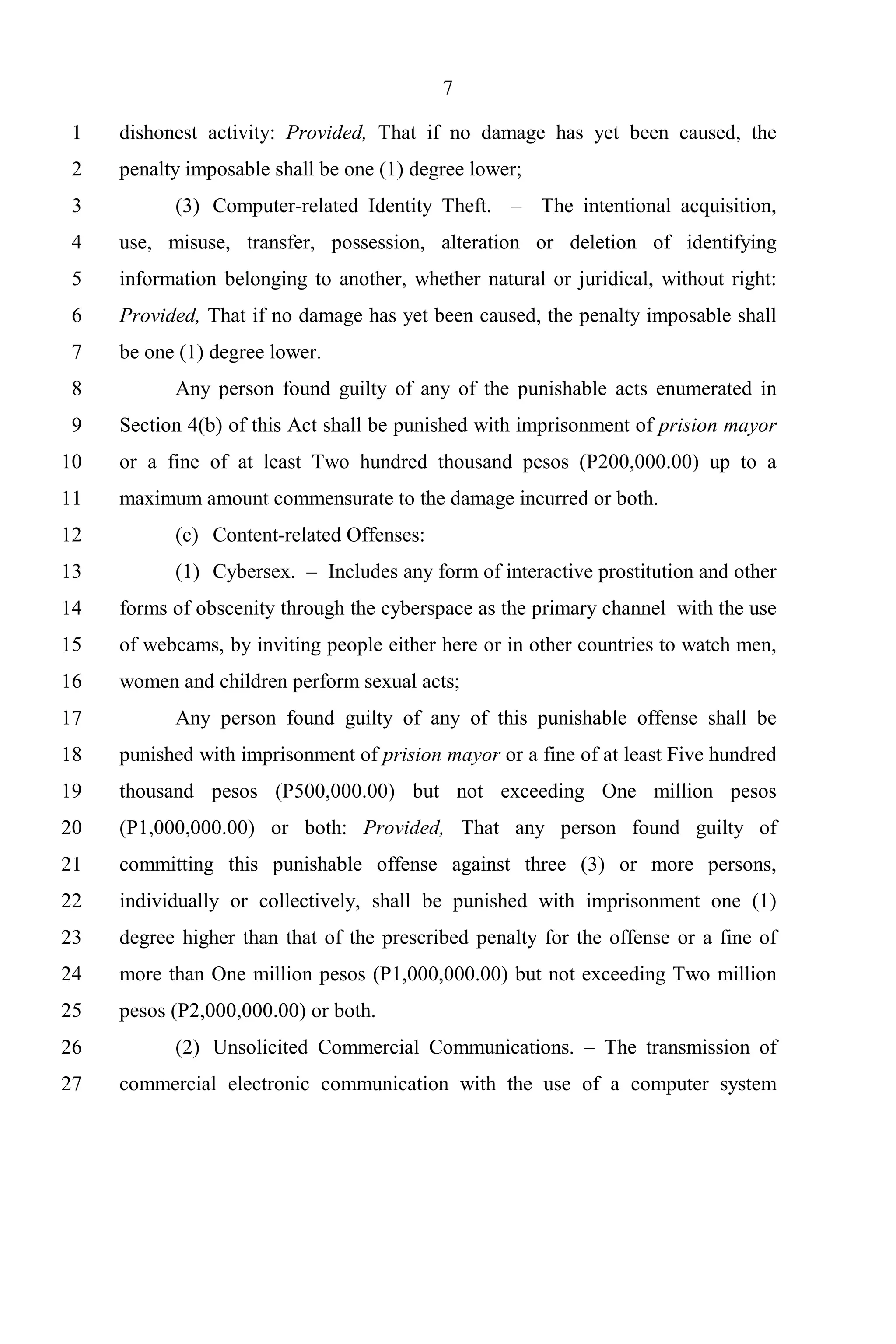 7

 1   dishonest activity: Provided, That if no damage has yet been caused, the
 2   penalty imposable shall be one (1) degree lower;
 3         (3) Computer-related Identity Theft. – The intentional acquisition,
 4   use, misuse, transfer, possession, alteration or deletion of identifying
 5   information belonging to another, whether natural or juridical, without right:
 6   Provided, That if no damage has yet been caused, the penalty imposable shall
 7   be one (1) degree lower.
 8         Any person found guilty of any of the punishable acts enumerated in
 9   Section 4(b) of this Act shall be punished with imprisonment of prision mayor
10   or a fine of at least Two hundred thousand pesos (P200,000.00) up to a
11   maximum amount commensurate to the damage incurred or both.
12         (c) Content-related Offenses:
13         (1) Cybersex. – Includes any form of interactive prostitution and other
14   forms of obscenity through the cyberspace as the primary channel with the use
15   of webcams, by inviting people either here or in other countries to watch men,
16   women and children perform sexual acts;
17         Any person found guilty of any of this punishable offense shall be
18   punished with imprisonment of prision mayor or a fine of at least Five hundred
19   thousand pesos (P500,000.00) but not exceeding One million pesos
20   (P1,000,000.00) or both: Provided, That any person found guilty of
21   committing this punishable offense against three (3) or more persons,
22   individually or collectively, shall be punished with imprisonment one (1)
23   degree higher than that of the prescribed penalty for the offense or a fine of
24   more than One million pesos (P1,000,000.00) but not exceeding Two million
25   pesos (P2,000,000.00) or both.
26         (2) Unsolicited Commercial Communications. – The transmission of
27   commercial electronic communication with the use of a computer system
 