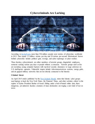 Cybercriminals Are Lurking
According to Go-Gulf.com, more than 556 million people were victims of cybercrime worldwide
in 2013. That equals 1.5 million victims per day and 18 victims per second. Motivational factors
behind cybercrime include political gain, revenge, and cyber espionage or cyber warfare.
These faceless cybercriminals are either members of terrorist groups, disgruntled employees,
someone seeking serious pay days or people without a conscious. Terrorist groups such as Isis
are recruiting young computer hackers with top level security clearances to wage cyberwar on
U.S. intelligence agencies. Vulnerable targets include telecommunications systems, energy grids,
and air gapped military networks that are not directly connected to the Internet.
Criminal Intent
An April 2015 article published by the New Zealand Herald, states that Islamic cyber groups
used laptops to hack the New York Times, the Financial Times, and other websites critical to the
regime of Syrian President Bashar al-Assad. Hiding under a bed of buried online data, these
dangerous, yet unknown faceless creatures of mass destruction are waging a new kind of war on
terror.
 