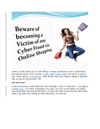 Victims are often enticed by an e-mail offering or banner advertisements from a cybercriminal
that peaks the interest of the consumer. E-mails usually contain viruses also known as malware,
logic bombs, adware, or ransomeware, which directly attack your computer making it inoperable
until you pay the cybercriminals a fee.
Safe and Secure
So how do Americans protect themselves from becoming a victim of cybercrime? According to
a WHBF News, a TV station in Davenport Iowa, those of us who use the Internet on a regular
basis should limit what personal information we share with others, password protect their mobile
phones, and refrain from sharing too much information on social sites.
 
