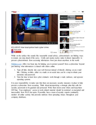 While on the surface this sounds like reasonable sound advice, cybercriminals are finding ways
to remain one step ahead of the curve. Crafty and sneaky tactics make it almost impossible to
prevent cybercriminals from accessing information from just about anywhere in the world.
Wikihow.com offers two basic tips for helping you to protect yourself from a cybercrime beyond
just limiting what information is shared with others online.
1. Type all links directly into your web browser instead of directly clicking on an e-mail
link. Clicking on links, either in e-mails or on social sites can be a trap to obtain your
username and password.
2. Take the time to learn how cyber criminals work through e-mail, malware, and spyware
operating systems.
It is your responsibility to make sure that there are necessary security measures in place to help
prevent a cybercrime from occurring. Think about incorporating a strategic plan that calls for
security passwords to be guarded and protected. Write them down some where and keep them
OFF line. Your employees’ access to work related material should be restricted or encrypted and
inaccessible from Wi-Fi hot spots. If possible, have a team of security experts continually
monitor all online activity that prevents malware from spreading viruses throughout your
company databases.
 