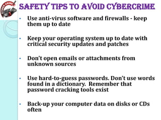 Safety tips to avoid Cybercrime
•

Use anti-virus software and firewalls - keep
them up to date

•

Keep your operating system up to date with
critical security updates and patches

•

Don't open emails or attachments from
unknown sources

•

Use hard-to-guess passwords. Don’t use words
found in a dictionary. Remember that
password cracking tools exist

•

Back-up your computer data on disks or CDs
often

 