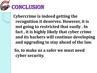 CONCLUSION
Cybercrime is indeed getting the
recognition it deserves. However, it is
not going to restricted that easily . In
fact , it is highly likely that cyber crime
and its hackers will continue developing
and upgrading to stay ahead of the law.
So, to make us a safer we must need
cyber security.

 