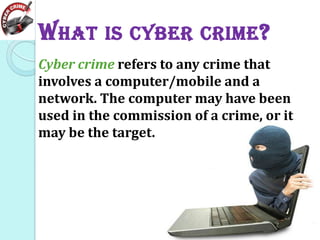 W HAT IS CYBER CRIME ?
Cyber crime refers to any crime that
involves a computer/mobile and a
network. The computer may have been
used in the commission of a crime, or it
may be the target.

 