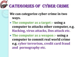 Categories of cyber crime
We can categorize cyber crime in two
ways.
 The computer as a target :- using a
computer to attacks other computer, e.g.
Hacking, virus attacks, Dos attack etc.
 The computer as a weapon :- using a
computer to commit real world crime
e.g. cyber terrorism, credit card fraud
and pornography etc.

 