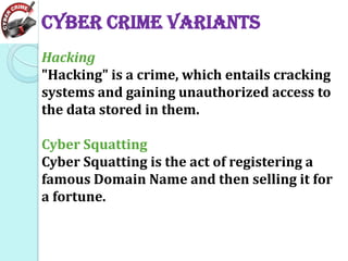Cyber Crime Variants
Hacking
"Hacking" is a crime, which entails cracking
systems and gaining unauthorized access to
the data stored in them.
Cyber Squatting
Cyber Squatting is the act of registering a
famous Domain Name and then selling it for
a fortune.

 