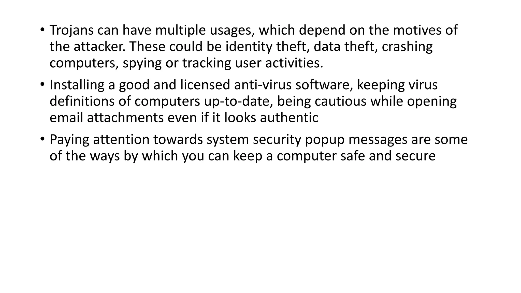 • Trojans can have multiple usages, which depend on the motives of
the attacker. These could be identity theft, data theft, crashing
computers, spying or tracking user activities.
• Installing a good and licensed anti-virus software, keeping virus
definitions of computers up-to-date, being cautious while opening
email attachments even if it looks authentic
• Paying attention towards system security popup messages are some
of the ways by which you can keep a computer safe and secure
 