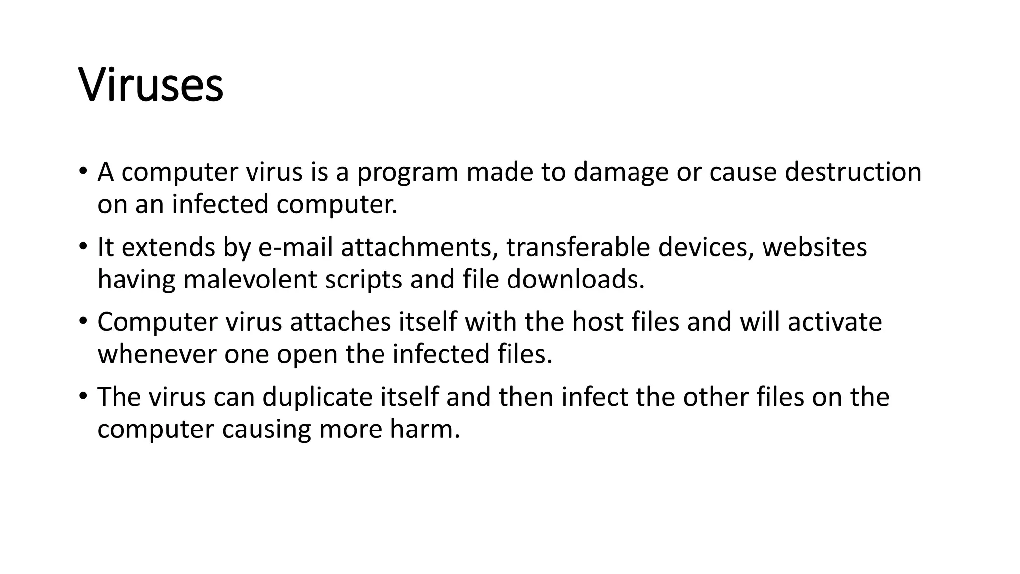 Viruses
• A computer virus is a program made to damage or cause destruction
on an infected computer.
• It extends by e-mail attachments, transferable devices, websites
having malevolent scripts and file downloads.
• Computer virus attaches itself with the host files and will activate
whenever one open the infected files.
• The virus can duplicate itself and then infect the other files on the
computer causing more harm.
 
