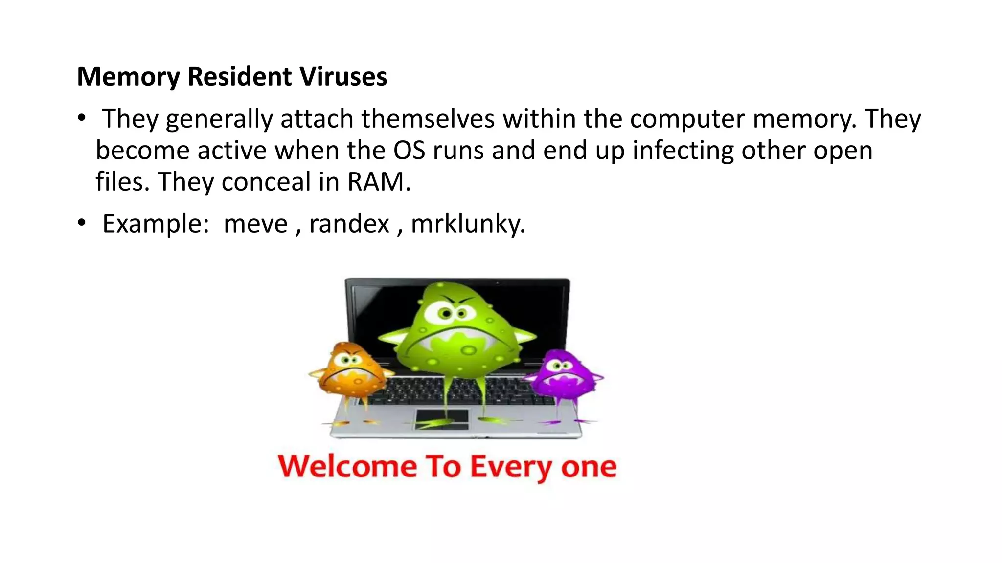 Memory Resident Viruses
• They generally attach themselves within the computer memory. They
become active when the OS runs and end up infecting other open
files. They conceal in RAM.
• Example: meve , randex , mrklunky.
 