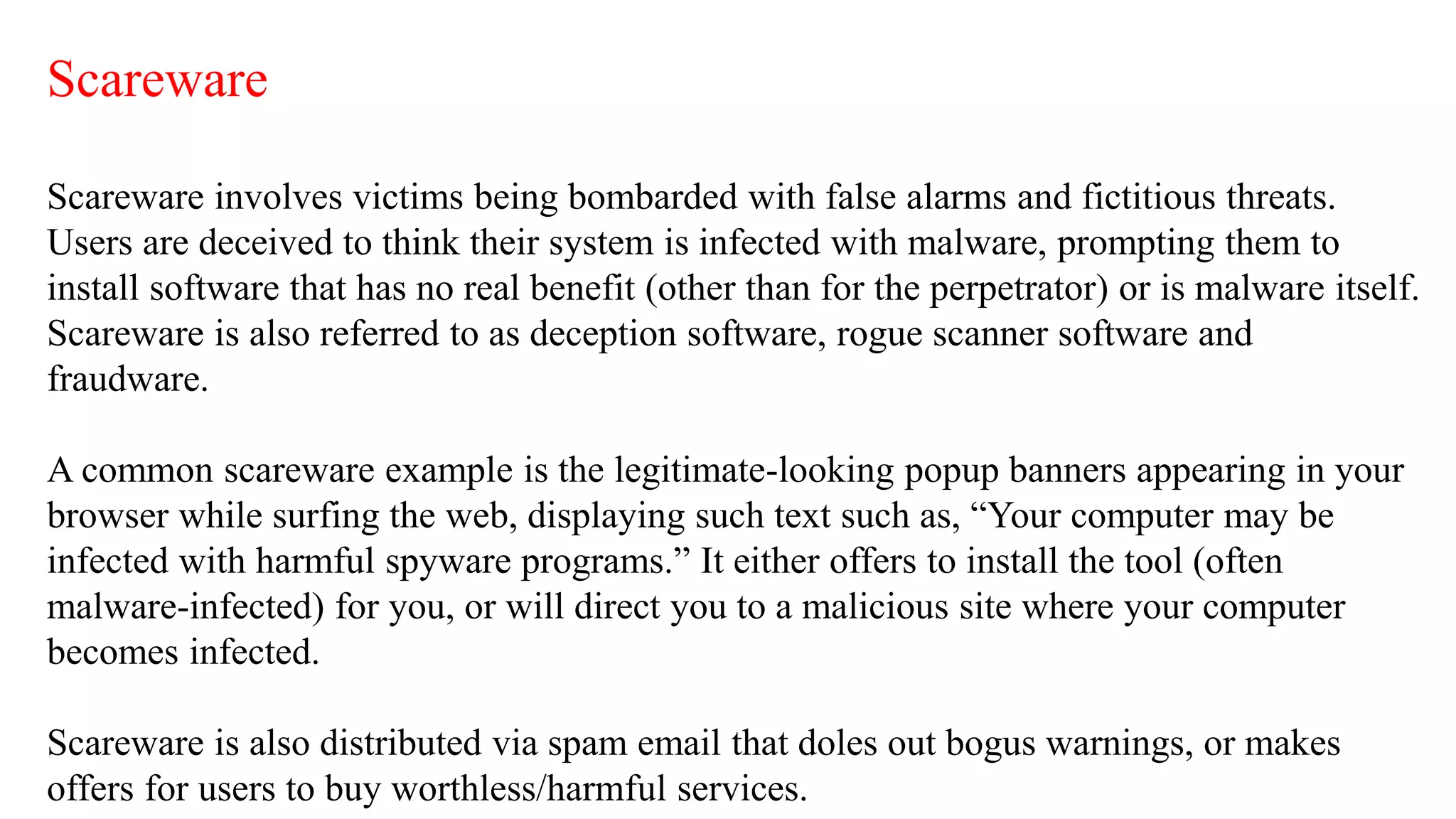 Scareware
Scareware involves victims being bombarded with false alarms and fictitious threats.
Users are deceived to think their system is infected with malware, prompting them to
install software that has no real benefit (other than for the perpetrator) or is malware itself.
Scareware is also referred to as deception software, rogue scanner software and
fraudware.
A common scareware example is the legitimate-looking popup banners appearing in your
browser while surfing the web, displaying such text such as, “Your computer may be
infected with harmful spyware programs.” It either offers to install the tool (often
malware-infected) for you, or will direct you to a malicious site where your computer
becomes infected.
Scareware is also distributed via spam email that doles out bogus warnings, or makes
offers for users to buy worthless/harmful services.
 