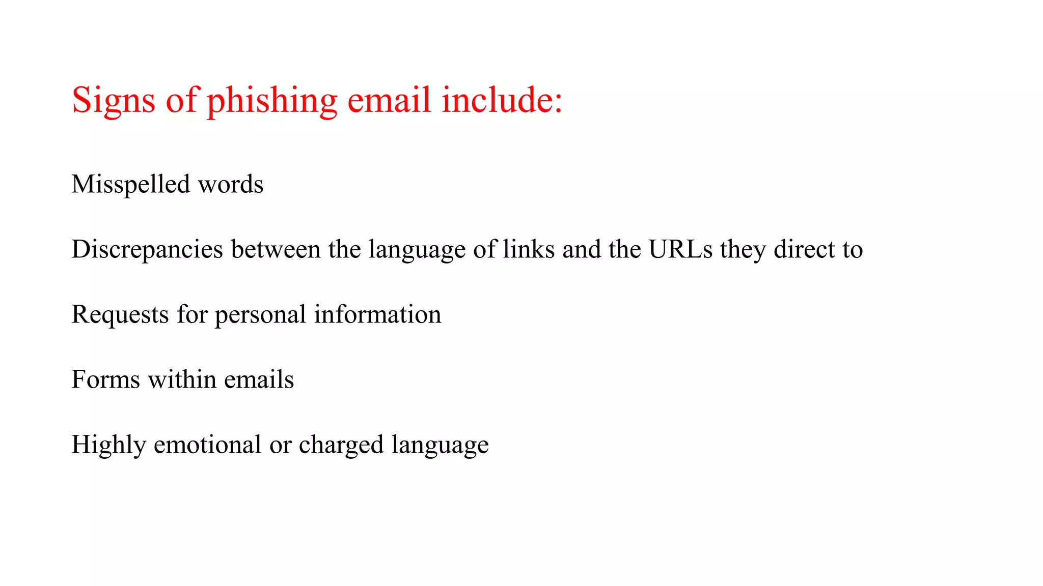 Signs of phishing email include:
Misspelled words
Discrepancies between the language of links and the URLs they direct to
Requests for personal information
Forms within emails
Highly emotional or charged language
 