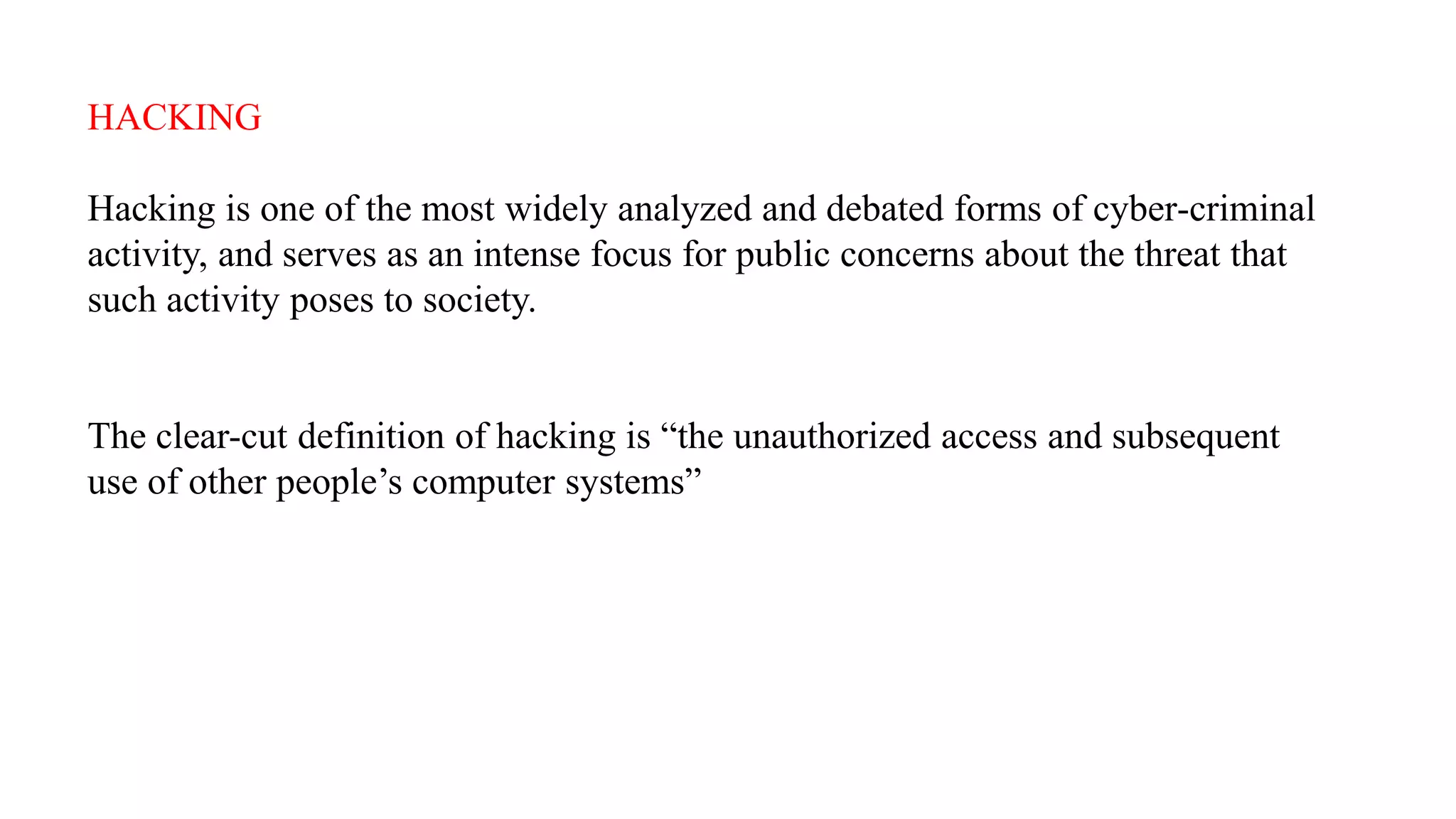 HACKING
Hacking is one of the most widely analyzed and debated forms of cyber-criminal
activity, and serves as an intense focus for public concerns about the threat that
such activity poses to society.
The clear-cut definition of hacking is “the unauthorized access and subsequent
use of other people’s computer systems”
 