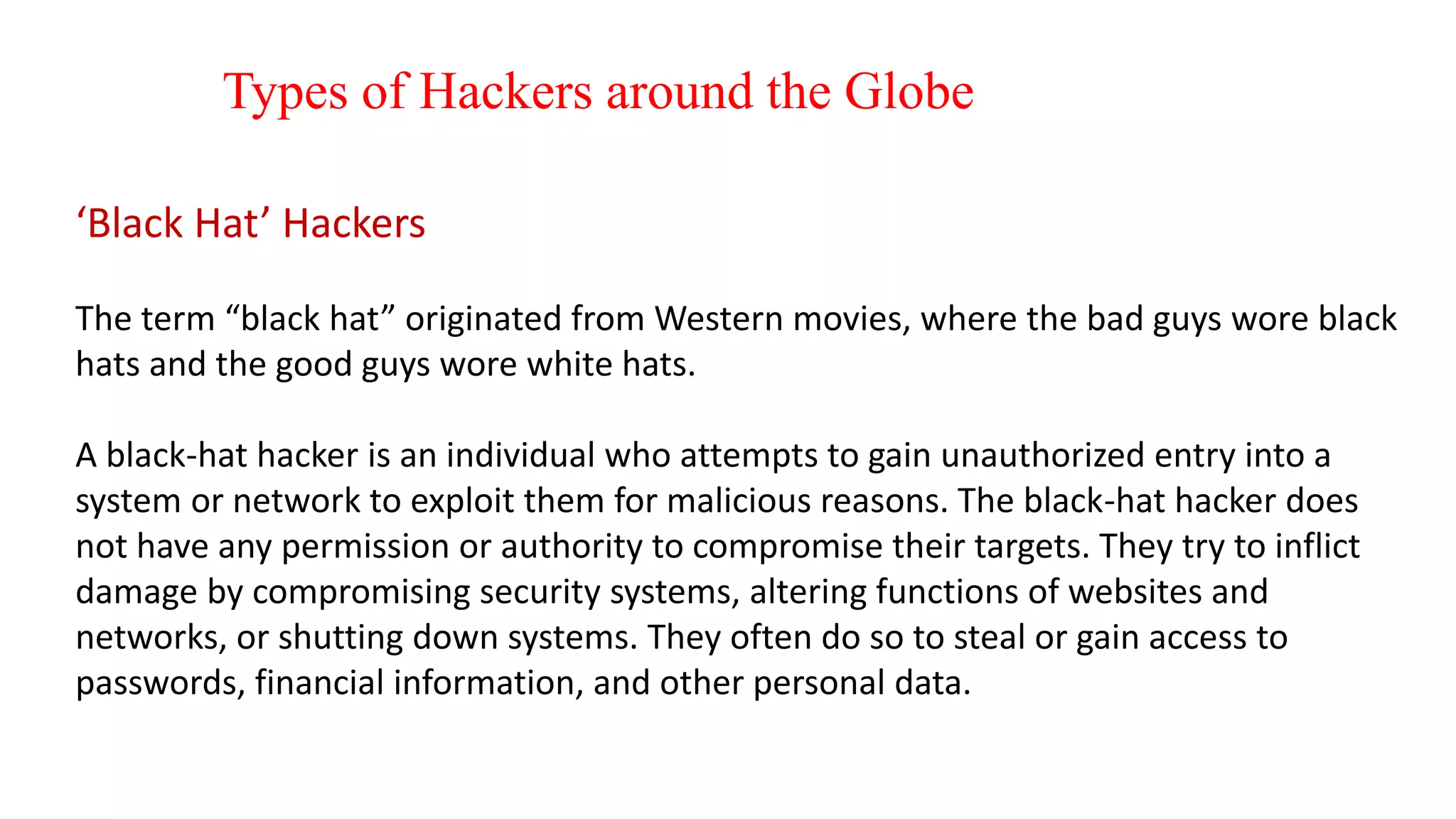 Types of Hackers around the Globe
‘Black Hat’ Hackers
The term “black hat” originated from Western movies, where the bad guys wore black
hats and the good guys wore white hats.
A black-hat hacker is an individual who attempts to gain unauthorized entry into a
system or network to exploit them for malicious reasons. The black-hat hacker does
not have any permission or authority to compromise their targets. They try to inflict
damage by compromising security systems, altering functions of websites and
networks, or shutting down systems. They often do so to steal or gain access to
passwords, financial information, and other personal data.
 