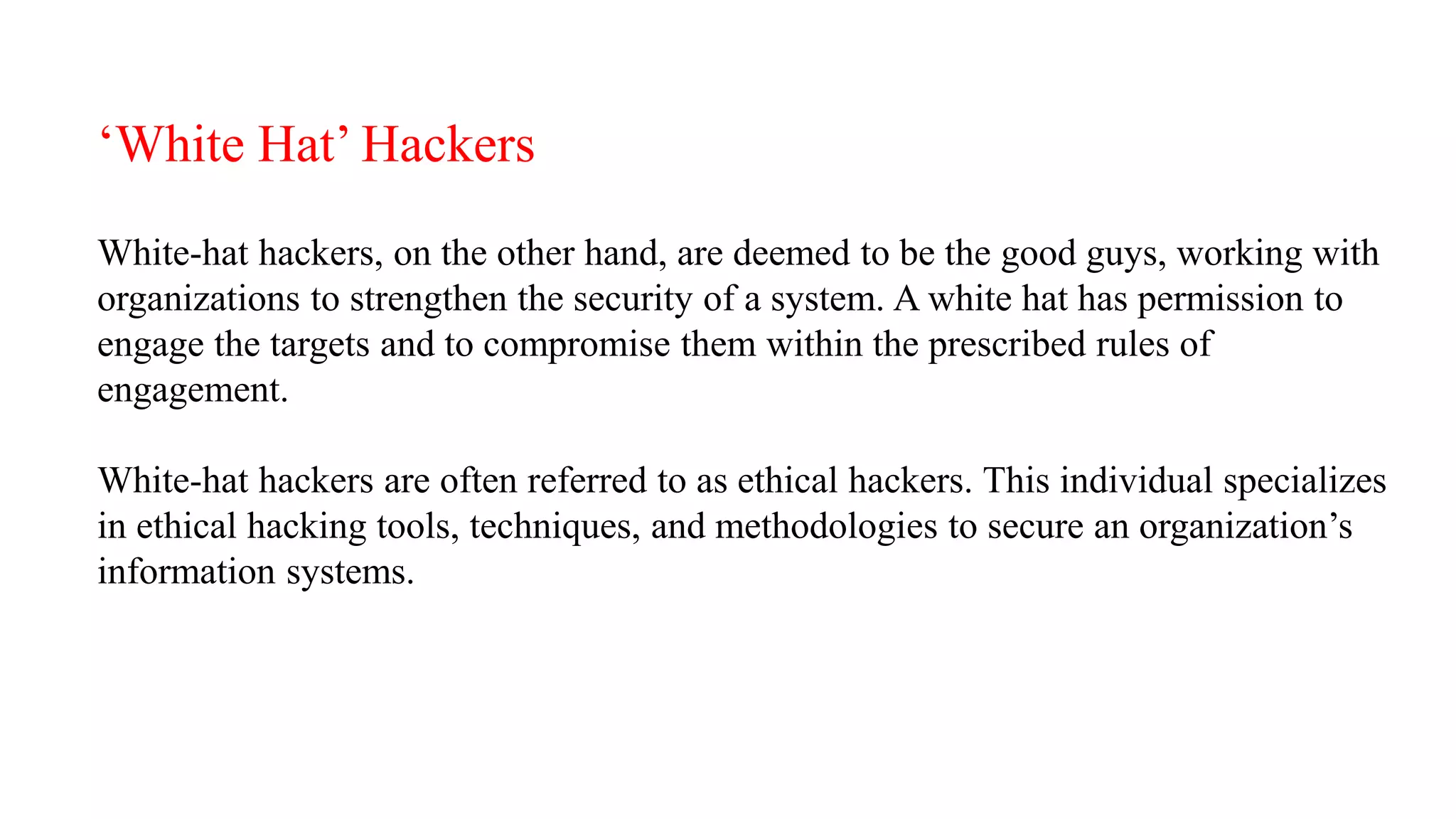 ‘White Hat’ Hackers
White-hat hackers, on the other hand, are deemed to be the good guys, working with
organizations to strengthen the security of a system. A white hat has permission to
engage the targets and to compromise them within the prescribed rules of
engagement.
White-hat hackers are often referred to as ethical hackers. This individual specializes
in ethical hacking tools, techniques, and methodologies to secure an organization’s
information systems.
 