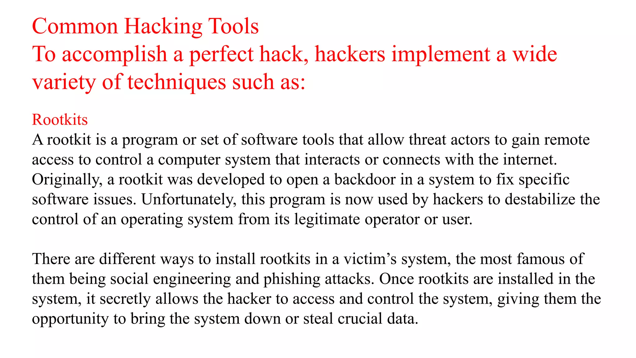 Common Hacking Tools
To accomplish a perfect hack, hackers implement a wide
variety of techniques such as:
Rootkits
A rootkit is a program or set of software tools that allow threat actors to gain remote
access to control a computer system that interacts or connects with the internet.
Originally, a rootkit was developed to open a backdoor in a system to fix specific
software issues. Unfortunately, this program is now used by hackers to destabilize the
control of an operating system from its legitimate operator or user.
There are different ways to install rootkits in a victim’s system, the most famous of
them being social engineering and phishing attacks. Once rootkits are installed in the
system, it secretly allows the hacker to access and control the system, giving them the
opportunity to bring the system down or steal crucial data.
 