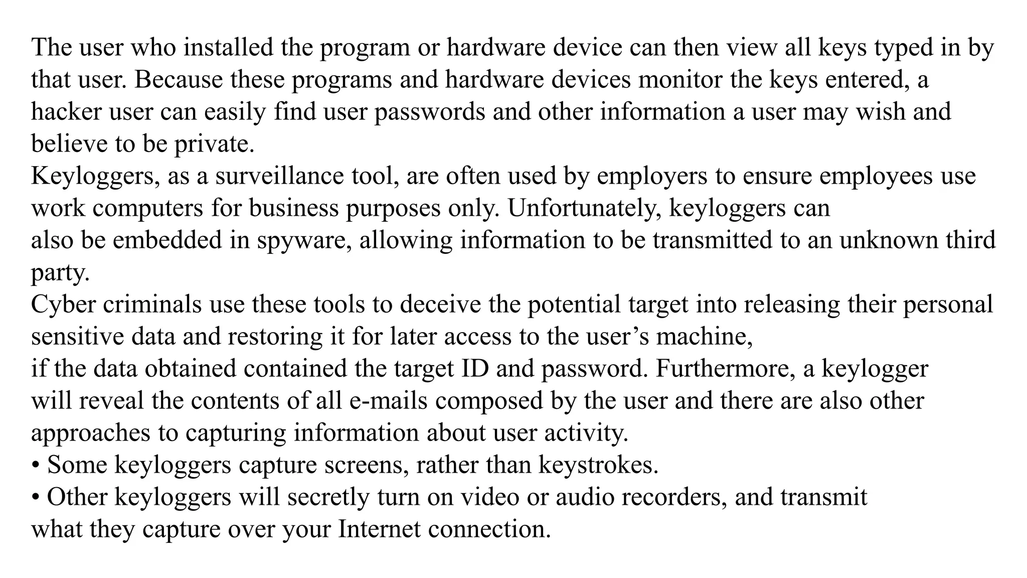 The user who installed the program or hardware device can then view all keys typed in by
that user. Because these programs and hardware devices monitor the keys entered, a
hacker user can easily find user passwords and other information a user may wish and
believe to be private.
Keyloggers, as a surveillance tool, are often used by employers to ensure employees use
work computers for business purposes only. Unfortunately, keyloggers can
also be embedded in spyware, allowing information to be transmitted to an unknown third
party.
Cyber criminals use these tools to deceive the potential target into releasing their personal
sensitive data and restoring it for later access to the user’s machine,
if the data obtained contained the target ID and password. Furthermore, a keylogger
will reveal the contents of all e-mails composed by the user and there are also other
approaches to capturing information about user activity.
• Some keyloggers capture screens, rather than keystrokes.
• Other keyloggers will secretly turn on video or audio recorders, and transmit
what they capture over your Internet connection.
 