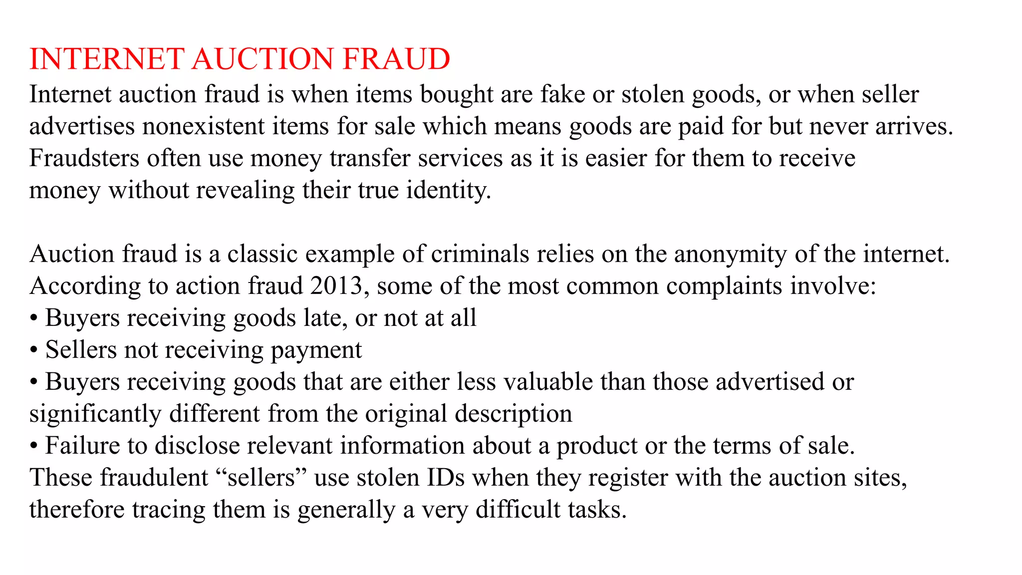 INTERNET AUCTION FRAUD
Internet auction fraud is when items bought are fake or stolen goods, or when seller
advertises nonexistent items for sale which means goods are paid for but never arrives.
Fraudsters often use money transfer services as it is easier for them to receive
money without revealing their true identity.
Auction fraud is a classic example of criminals relies on the anonymity of the internet.
According to action fraud 2013, some of the most common complaints involve:
• Buyers receiving goods late, or not at all
• Sellers not receiving payment
• Buyers receiving goods that are either less valuable than those advertised or
significantly different from the original description
• Failure to disclose relevant information about a product or the terms of sale.
These fraudulent “sellers” use stolen IDs when they register with the auction sites,
therefore tracing them is generally a very difficult tasks.
 